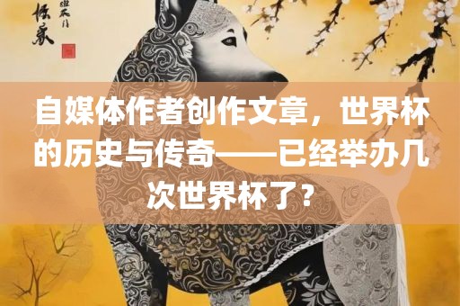 自媒体作者创作文章，世界杯的历史与传奇——已经举办几次世界杯了？