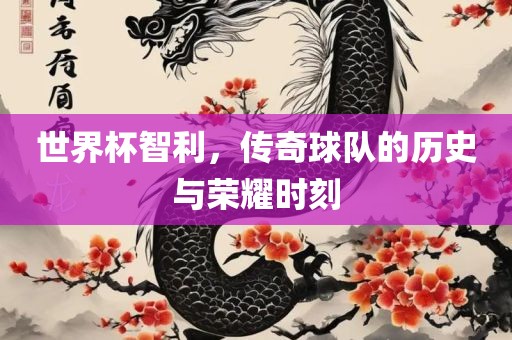 世界杯智利，传奇球队的历史与荣耀时刻
