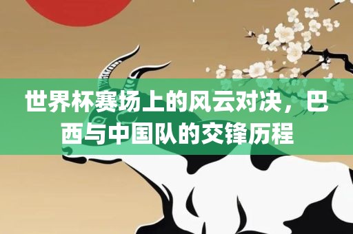 世界杯赛场上的风云对决，巴西与中国队的交锋历程