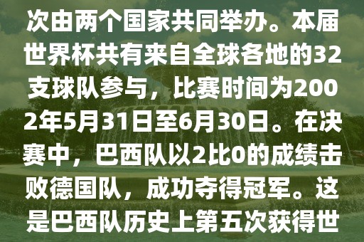 2002年世界杯足球赛是第17届世界杯足球赛事，比赛在韩国和日本共同举办，这是世界杯首次在亚洲地区举办，也是首次由两个国家共同举办。本届世界杯共有来自全球各地的32支球队参与，比赛时间为2002年5月31日至6月30日。在决赛中，巴西队以2比0的成绩击败德国队，成功夺得冠军。这是巴西队历史上第五次获得世界杯冠军。此外，本届世界杯还创造了许多其他纪录和亮点，例如中国男子足球队首次参加世界杯决赛圈比赛等。