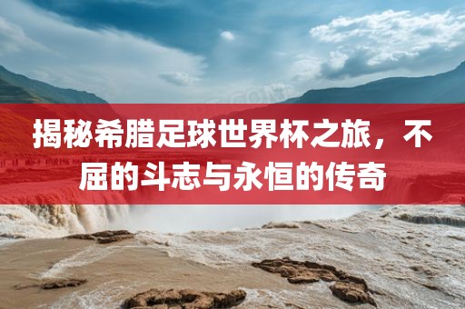 揭秘希腊足球世界杯之旅，不屈的斗志与永恒的传奇