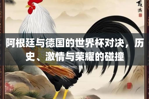 阿根廷与德国的世界杯对决，历史、激情与荣耀的碰撞
