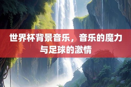 世界杯背景音乐，音乐的魔力与足球的激情
