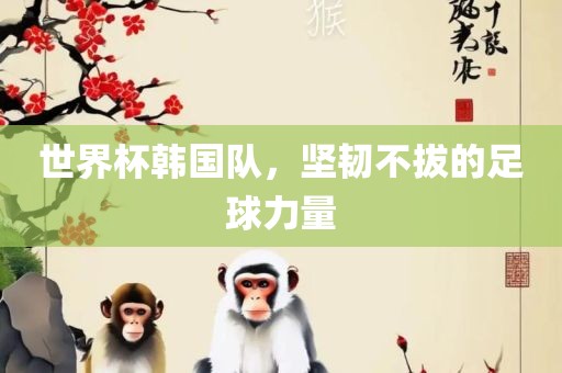世界杯韩国队，坚韧不拔的足球力量