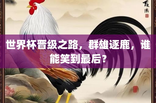世界杯晋级之路，群雄逐鹿，谁能笑到最后？