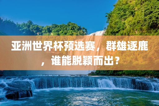 亚洲世界杯预选赛，群雄逐鹿，谁能脱颖而出？