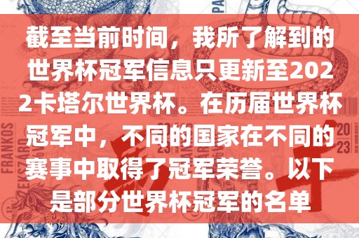 截至当前时间，我所了解到的世界杯冠军信息只更新至2022卡塔尔世界杯。在历届世界杯冠军中，不同的国家在不同的赛事中取得了冠军荣誉。以下是部分世界杯冠军的名单