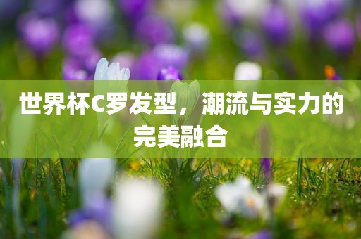 世界杯C罗发型，潮流与实力的完美融合
