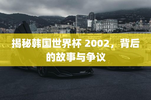 揭秘韩国世界杯 2002，背后的故事与争议