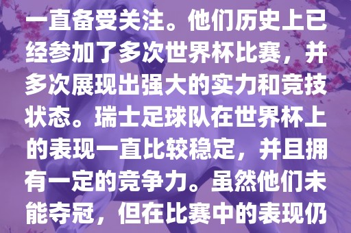 瑞士足球队在世界杯上的表现一直备受关注。他们历史上已经参加了多次世界杯比赛，并多次展现出强大的实力和竞技状态。瑞士足球队在世界杯上的表现一直比较稳定，并且拥有一定的竞争力。虽然他们未能夺冠，但在比赛中的表现仍然令人印象深刻。