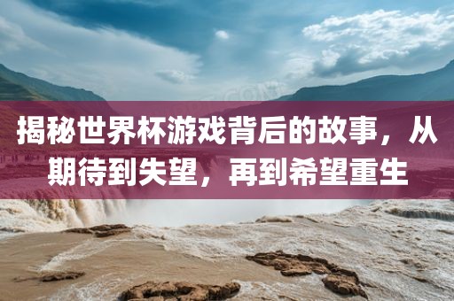 揭秘世界杯游戏背后的故事，从期待到失望，再到希望重生