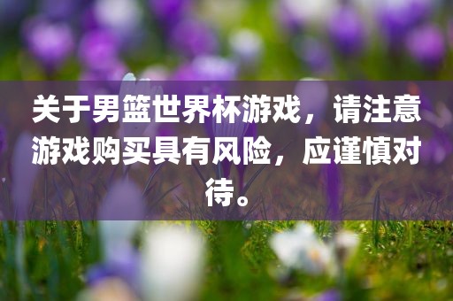 关于男篮世界杯游戏，请注意游戏购买具有风险，应谨慎对待。