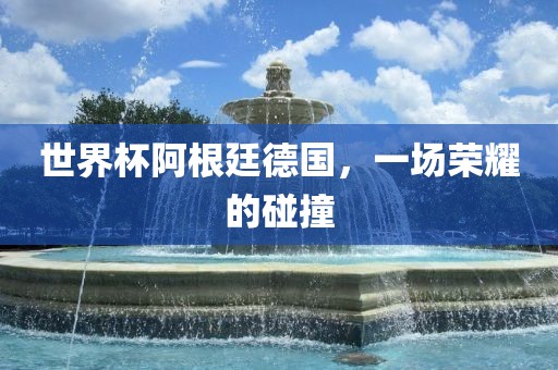 世界杯阿根廷德国，一场荣耀的碰撞