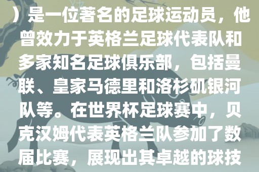 贝克汉姆（David Beckham）是一位著名的足球运动员，他曾效力于英格兰足球代表队和多家知名足球俱乐部，包括曼联、皇家马德里和洛杉矶银河队等。在世界杯足球赛中，贝克汉姆代表英格兰队参加了数届比赛，展现出其卓越的球技和魅力。