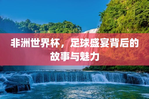 非洲世界杯，足球盛宴背后的故事与魅力