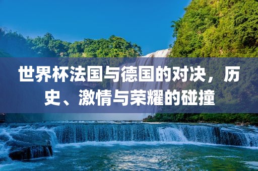 世界杯法国与德国的对决，历史、激情与荣耀的碰撞