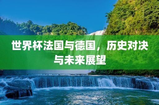 世界杯法国与德国，历史对决与未来展望