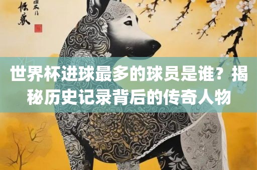 世界杯进球最多的球员是谁？揭秘历史记录背后的传奇人物