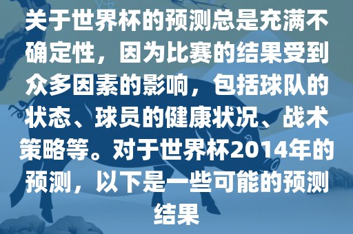 关于世界杯的预测总是充满不确定性，因为比赛的结果受到众多因素的影响，包括球队的状态、球员的健康状况、战术策略等。对于世界杯2014年的预测，以下是一些可能的预测结果
