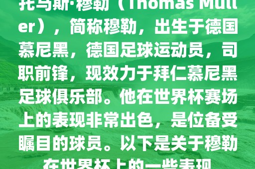 托马斯·穆勒（Thomas Müller），简称穆勒，出生于德国慕尼黑，德国足球运动员，司职前锋，现效力于拜仁慕尼黑足球俱乐部。他在世界杯赛场上的表现非常出色，是位备受瞩目的球员。以下是关于穆勒在世界杯上的一些表现