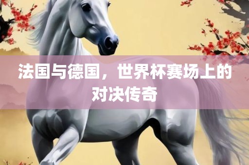 法国与德国，世界杯赛场上的对决传奇