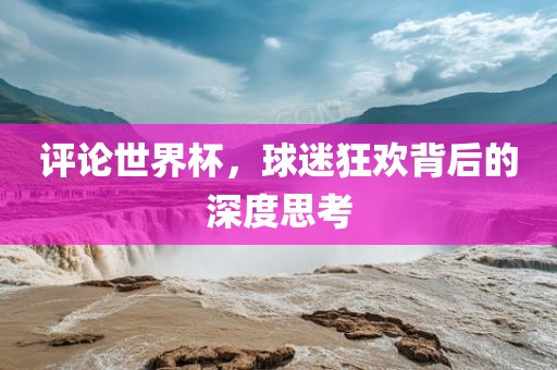 评论世界杯，球迷狂欢背后的深度思考