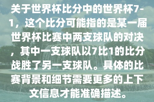 关于世界杯比分中的世界杯7-1，这个比分可能指的是某一届世界杯比赛中两支球队的对决，其中一支球队以7比1的比分战胜了另一支球队。具体的比赛背景和细节需要更多的上下文信息才能准确描述。