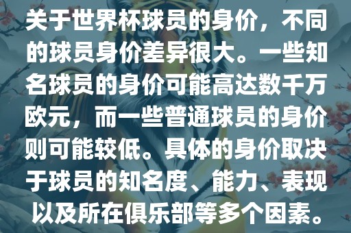 关于世界杯球员的身价，不同的球员身价差异很大。一些知名球员的身价可能高达数千万欧元，而一些普通球员的身价则可能较低。具体的身价取决于球员的知名度、能力、表现以及所在俱乐部等多个因素。