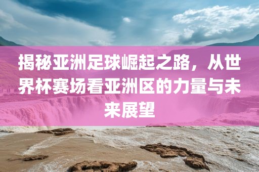 揭秘亚洲足球崛起之路，从世界杯赛场看亚洲区的力量与未来展望