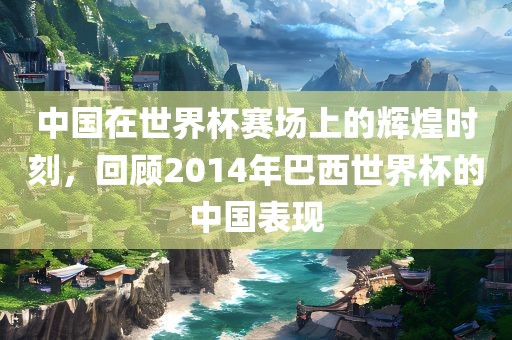 中国在世界杯赛场上的辉煌时刻，回顾2014年巴西世界杯的中国表现