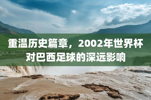 重温历史篇章，2002年世界杯对巴西足球的深远影响