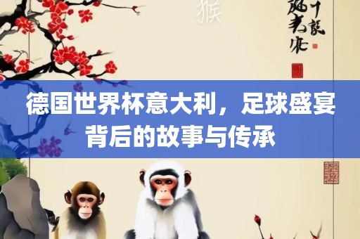 德国世界杯意大利，足球盛宴背后的故事与传承