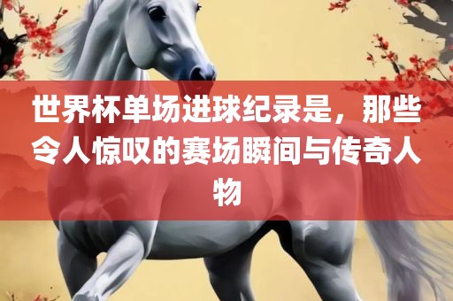 世界杯单场进球纪录是，那些令人惊叹的赛场瞬间与传奇人物