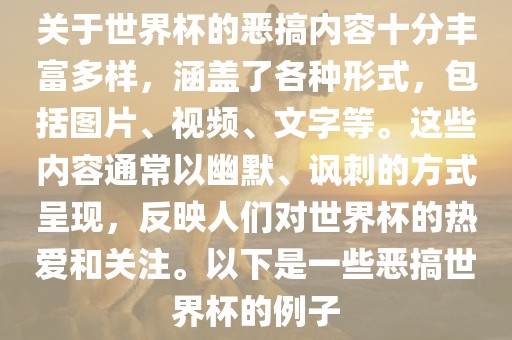 关于世界杯的恶搞内容十分丰富多样，涵盖了各种形式，包括图片、视频、文字等。这些内容通常以幽默、讽刺的方式呈现，反映人们对世界杯的热爱和关注。以下是一些恶搞世界杯的例子