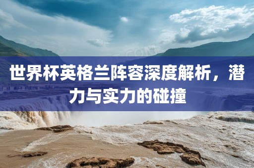 世界杯英格兰阵容深度解析，潜力与实力的碰撞