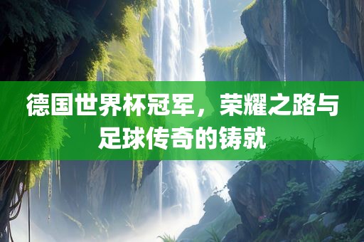 德国世界杯冠军，荣耀之路与足球传奇的铸就