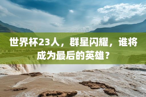 世界杯23人，群星闪耀，谁将成为最后的英雄？