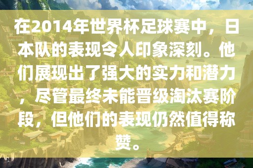 在2014年世界杯足球赛中，日本队的表现令人印象深刻。他们展现出了强大的实力和潜力，尽管最终未能晋级淘汰赛阶段，但他们的表现仍然值得称赞。