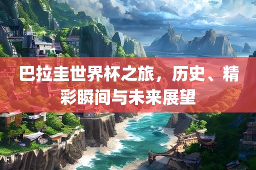 巴拉圭世界杯之旅，历史、精彩瞬间与未来展望
