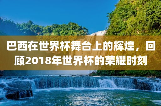巴西在世界杯舞台上的辉煌，回顾2018年世界杯的荣耀时刻