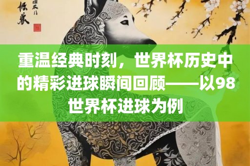 重温经典时刻，世界杯历史中的精彩进球瞬间回顾——以98世界杯进球为例