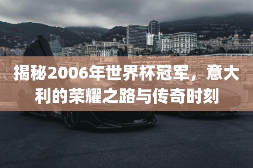 揭秘2006年世界杯冠军，意大利的荣耀之路与传奇时刻