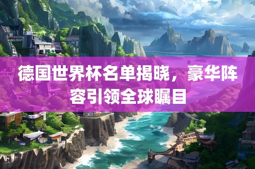 德国世界杯名单揭晓，豪华阵容引领全球瞩目