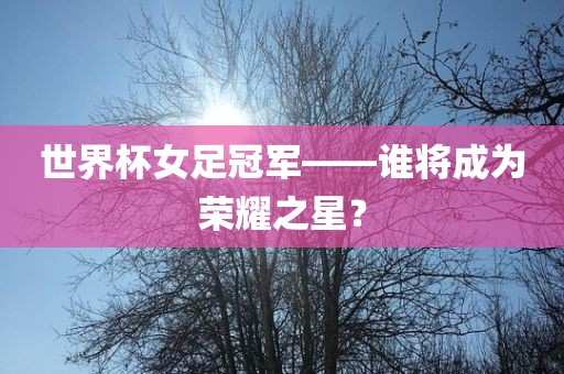世界杯女足冠军——谁将成为荣耀之星？