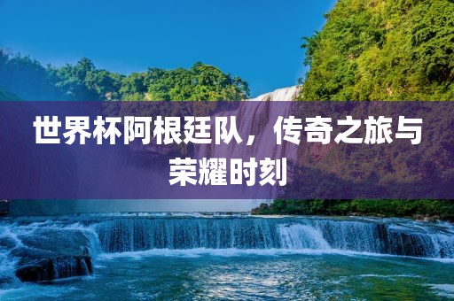 世界杯阿根廷队，传奇之旅与荣耀时刻