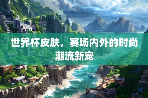 世界杯皮肤，赛场内外的时尚潮流新宠