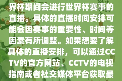 CCTV（中国中央电视台）在世界杯期间会进行世界杯赛事的直播。具体的直播时间安排可能会因赛事的重要性、时间等因素有所调整。如果想要了解具体的直播安排，可以通过CCTV的官方网站、CCTV的电视指南或者社交媒体平台获取最新的信息。