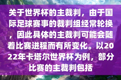 关于世界杯的主裁判，由于国际足球赛事的裁判组经常轮换，因此具体的主裁判可能会随着比赛进程而有所变化。以2022年卡塔尔世界杯为例，部分比赛的主裁判包括
