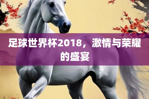足球世界杯2018，激情与荣耀的盛宴