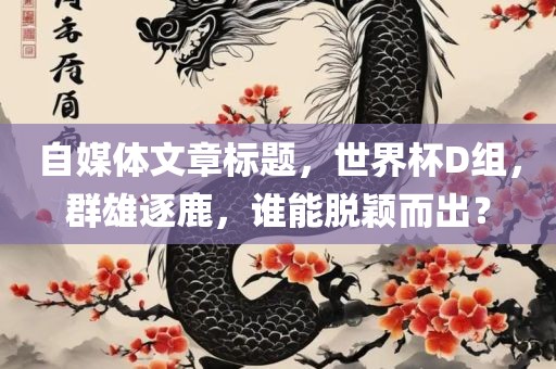 自媒体文章标题，世界杯D组，群雄逐鹿，谁能脱颖而出？